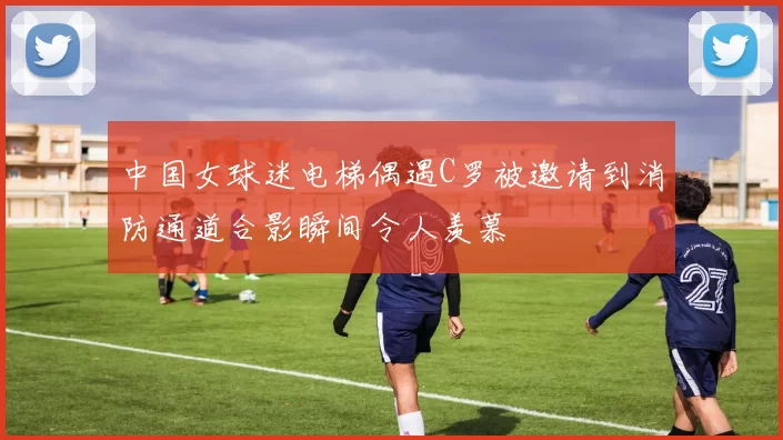 中国女球迷电梯偶遇C罗被邀请到消防通道合影瞬间令人羡慕